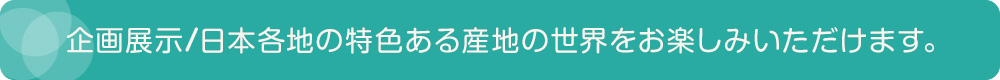 企画展示／日本各地の特色ある産地の世界をお楽しみいただけます。